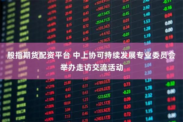 股指期货配资平台 中上协可持续发展专业委员会举办走访交流活动