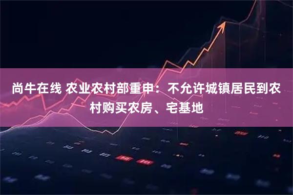 尚牛在线 农业农村部重申：不允许城镇居民到农村购买农房、宅基地