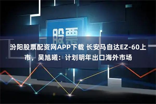 汾阳股票配资网APP下载 长安马自达EZ-60上市，吴旭曦：计划明年出口海外市场