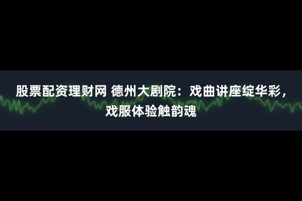 股票配资理财网 德州大剧院：戏曲讲座绽华彩，戏服体验触韵魂