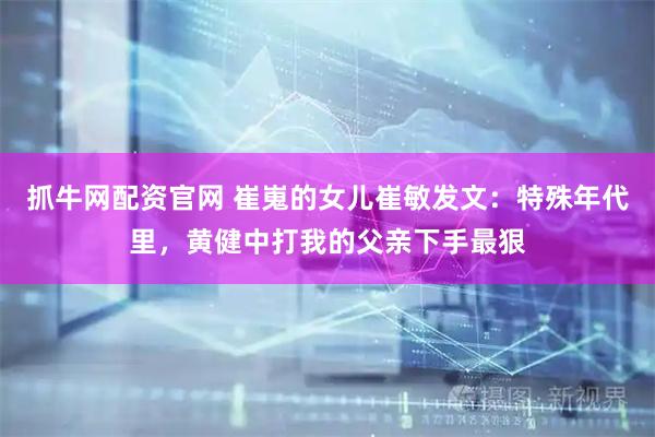 抓牛网配资官网 崔嵬的女儿崔敏发文：特殊年代里，黄健中打我的父亲下手最狠