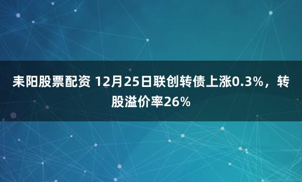 耒阳股票配资 12月25日联创转债上涨0.3%，转股溢价率26%