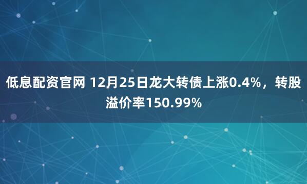 低息配资官网 12月25日龙大转债上涨0.4%，转股溢价率150.99%