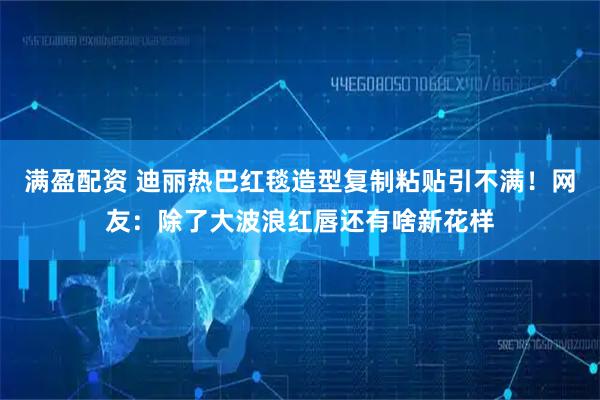 满盈配资 迪丽热巴红毯造型复制粘贴引不满！网友：除了大波浪红唇还有啥新花样