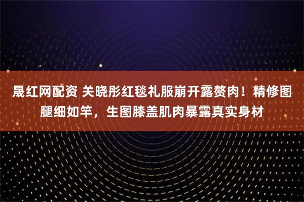 晟红网配资 关晓彤红毯礼服崩开露赘肉！精修图腿细如竿，生图膝盖肌肉暴露真实身材