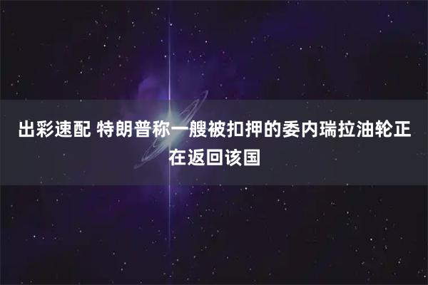 出彩速配 特朗普称一艘被扣押的委内瑞拉油轮正在返回该国