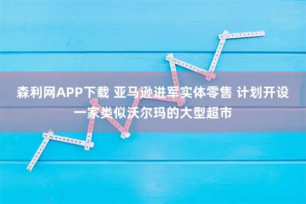 森利网APP下载 亚马逊进军实体零售 计划开设一家类似沃尔玛的大型超市