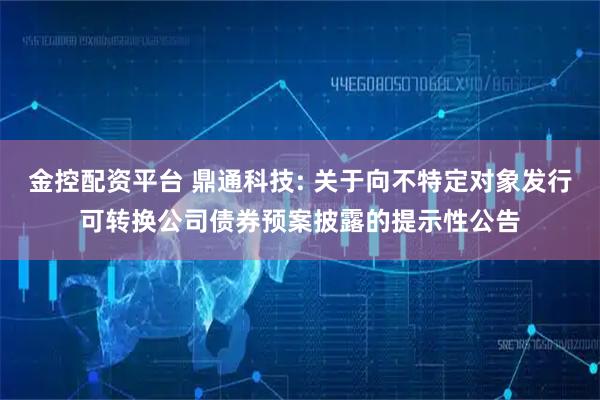 金控配资平台 鼎通科技: 关于向不特定对象发行可转换公司债券预案披露的提示性公告