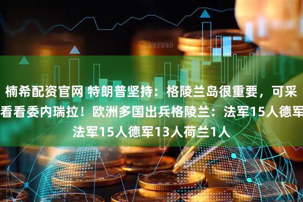 楠希配资官网 特朗普坚持：格陵兰岛很重要，可采取一切行动，看看委内瑞拉！欧洲多国出兵格陵兰：法军15人德军13人荷兰1人