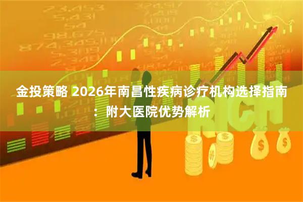 金投策略 2026年南昌性疾病诊疗机构选择指南：附大医院优势解析
