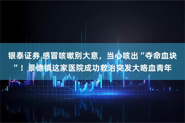 银泰证券 感冒咳嗽别大意，当心咳出“夺命血块”！景德镇这家医院成功救治突发大咯血青年