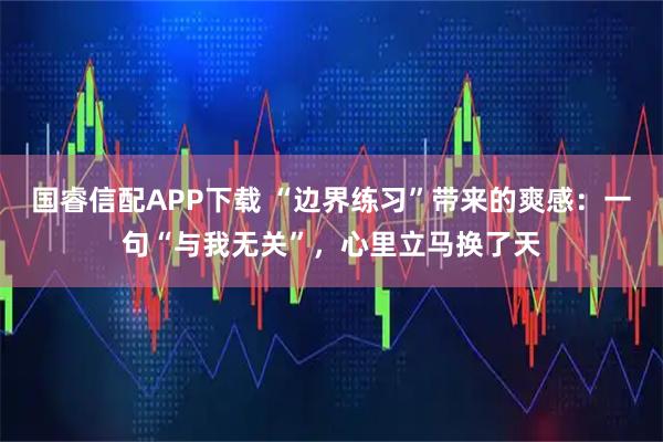 国睿信配APP下载 “边界练习”带来的爽感：一句“与我无关”，心里立马换了天
