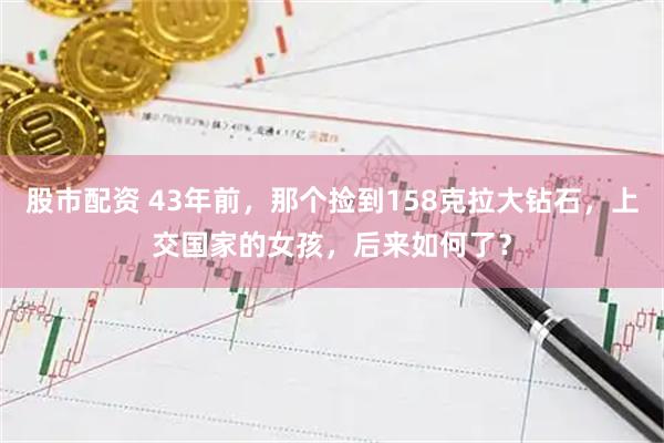 股市配资 43年前，那个捡到158克拉大钻石，上交国家的女孩，后来如何了？