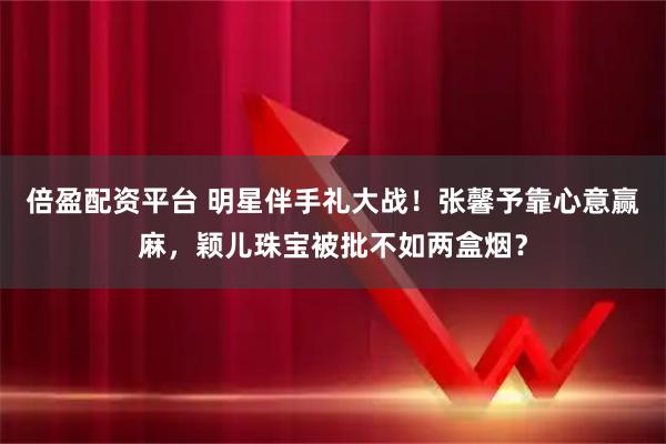 倍盈配资平台 明星伴手礼大战！张馨予靠心意赢麻，颖儿珠宝被批不如两盒烟？