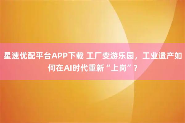 星速优配平台APP下载 工厂变游乐园，工业遗产如何在AI时代重新“上岗”？