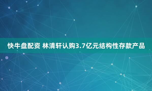 快牛盘配资 林清轩认购3.7亿元结构性存款产品