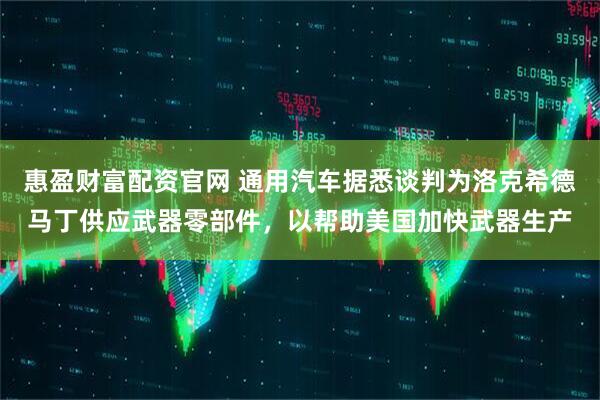 惠盈财富配资官网 通用汽车据悉谈判为洛克希德马丁供应武器零部件，以帮助美国加快武器生产