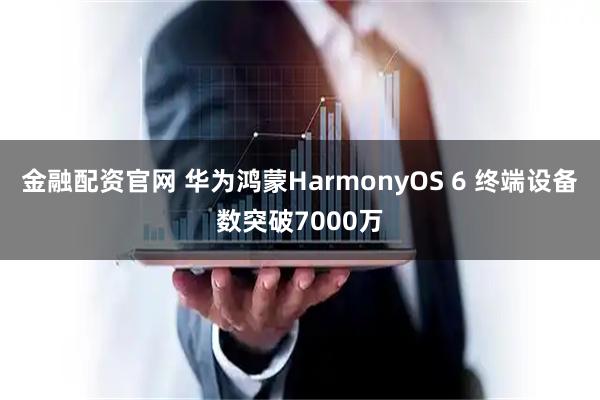 金融配资官网 华为鸿蒙HarmonyOS 6 终端设备数突破7000万